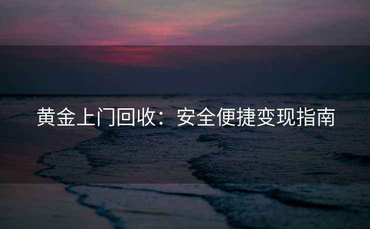 黄金上门回收：安全便捷变现指南