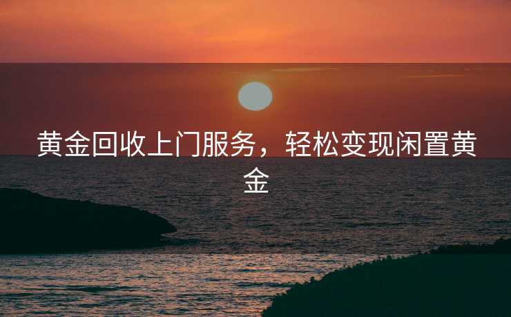 黄金回收上门服务，轻松变现闲置黄金