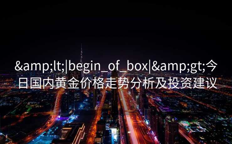 &lt;|begin_of_box|&gt;今日国内黄金价格走势分析及投资建议