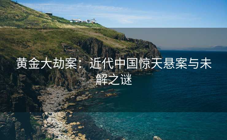 黄金大劫案：近代中国惊天悬案与未解之谜