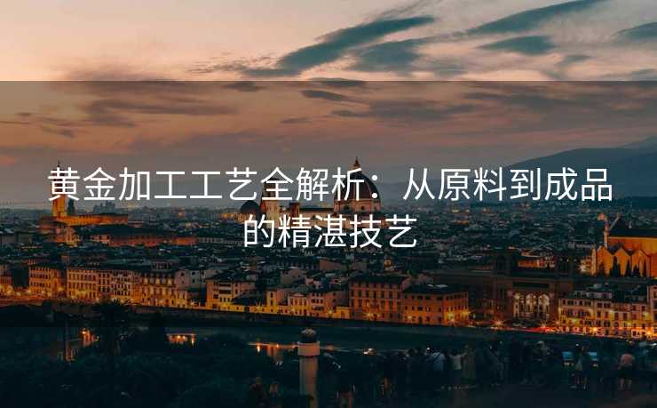 黄金加工工艺全解析：从原料到成品的精湛技艺