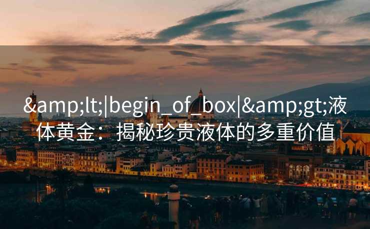 &lt;|begin_of_box|&gt;液体黄金：揭秘珍贵液体的多重价值