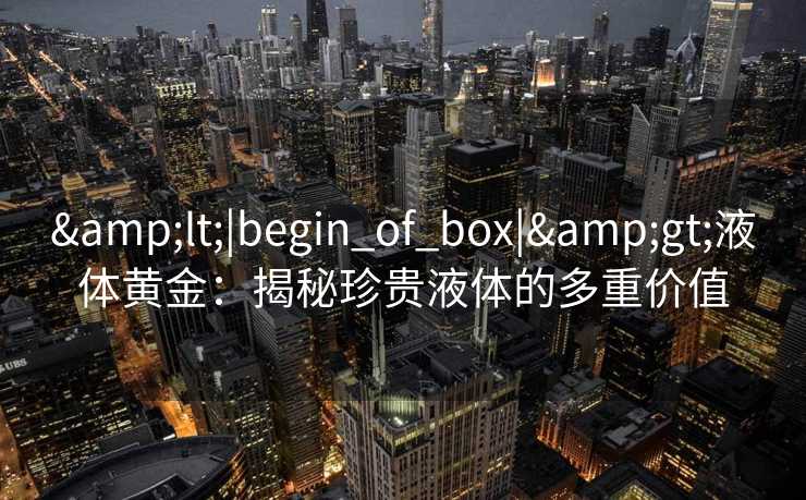 &lt;|begin_of_box|&gt;液体黄金：揭秘珍贵液体的多重价值