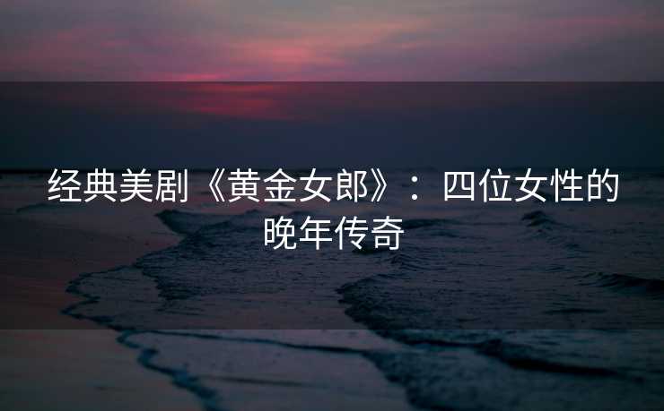 经典美剧《黄金女郎》：四位女性的晚年传奇