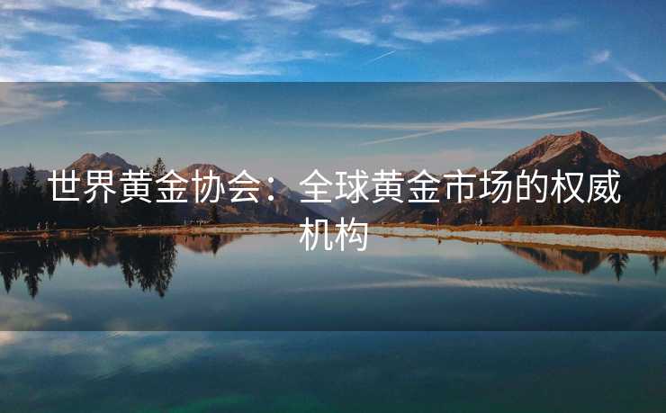 世界黄金协会：全球黄金市场的权威机构
