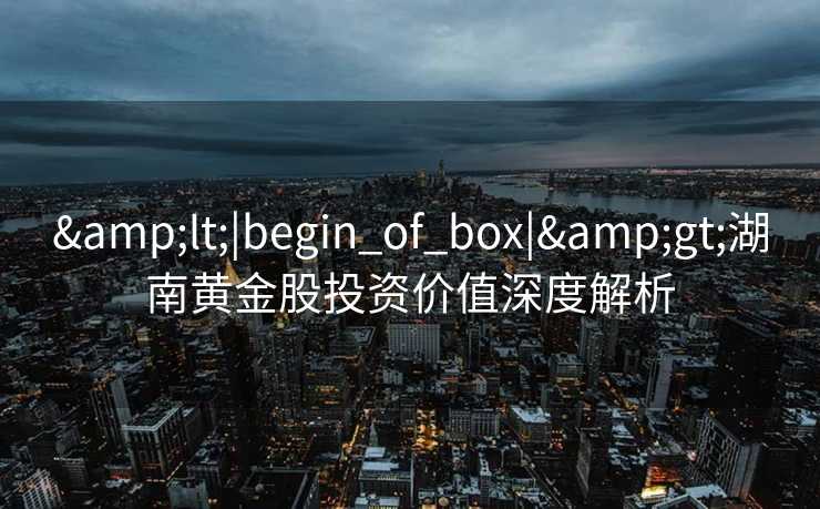 &lt;|begin_of_box|&gt;湖南黄金股投资价值深度解析