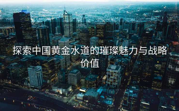 探索中国黄金水道的璀璨魅力与战略价值