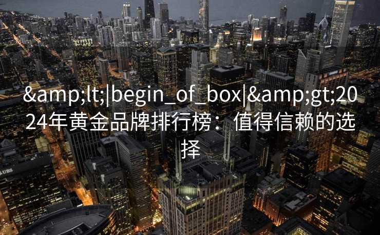 &lt;|begin_of_box|&gt;2024年黄金品牌排行榜：值得信赖的选择