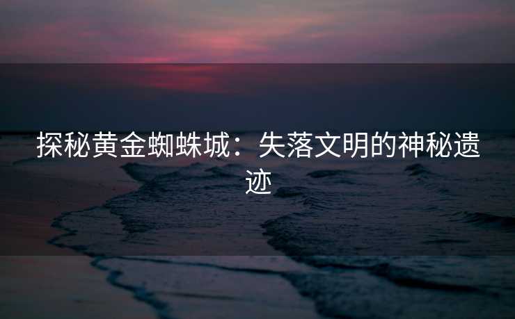 探秘黄金蜘蛛城：失落文明的神秘遗迹
