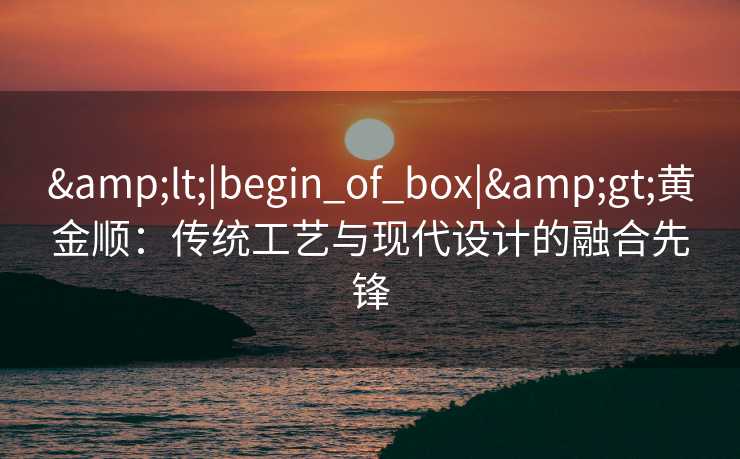 &lt;|begin_of_box|&gt;黄金顺：传统工艺与现代设计的融合先锋