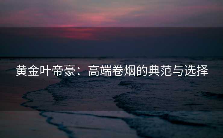 黄金叶帝豪：高端卷烟的典范与选择