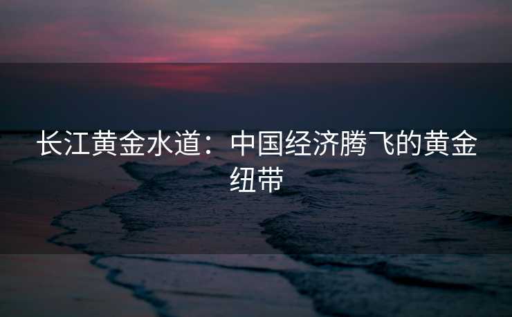 长江黄金水道：中国经济腾飞的黄金纽带