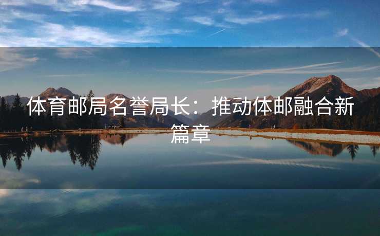 体育邮局名誉局长：推动体邮融合新篇章