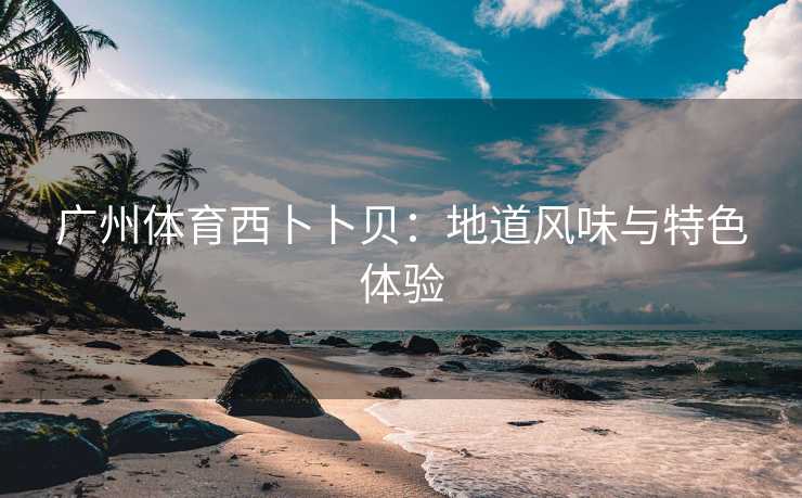 广州体育西卜卜贝：地道风味与特色体验