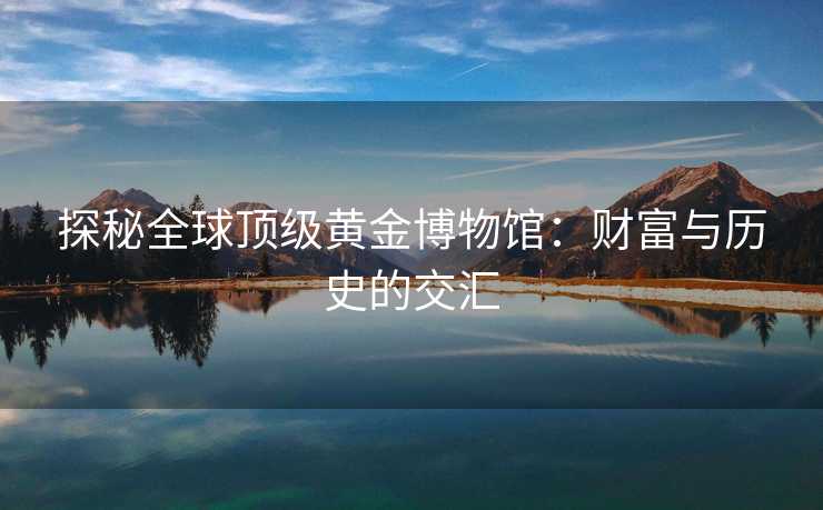探秘全球顶级黄金博物馆：财富与历史的交汇
