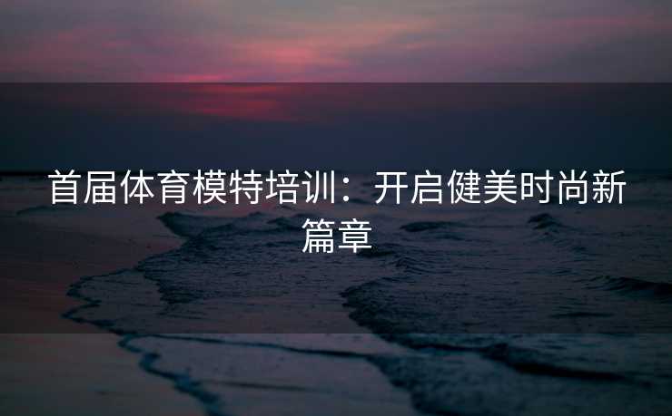 首届体育模特培训：开启健美时尚新篇章