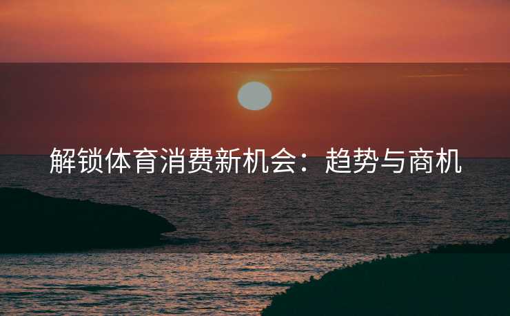 解锁体育消费新机会：趋势与商机