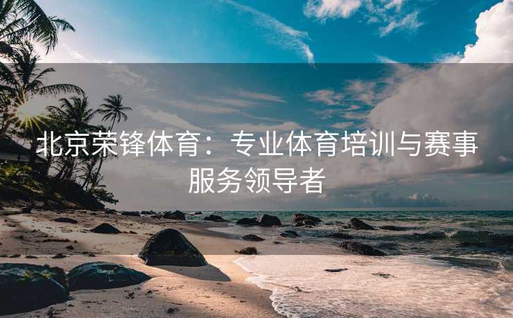 北京荣锋体育：专业体育培训与赛事服务领导者