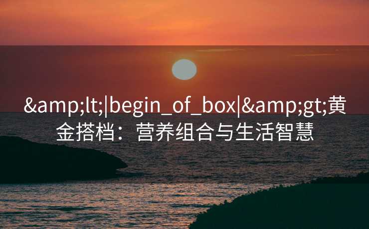 &lt;|begin_of_box|&gt;黄金搭档：营养组合与生活智慧