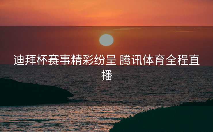 迪拜杯赛事精彩纷呈 腾讯体育全程直播