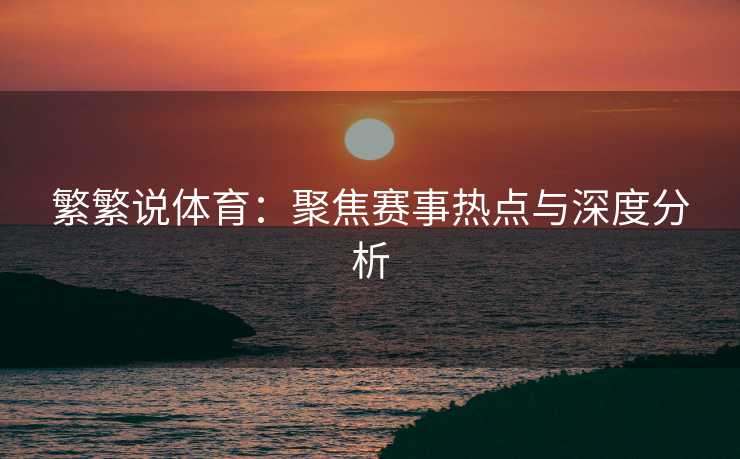 繁繁说体育：聚焦赛事热点与深度分析