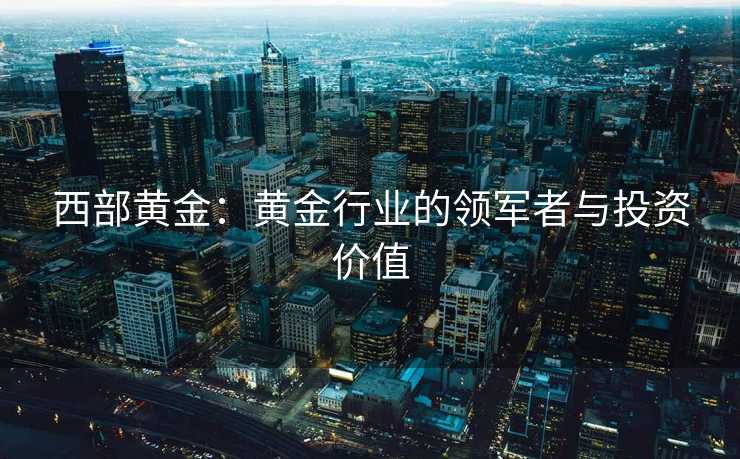 西部黄金：黄金行业的领军者与投资价值