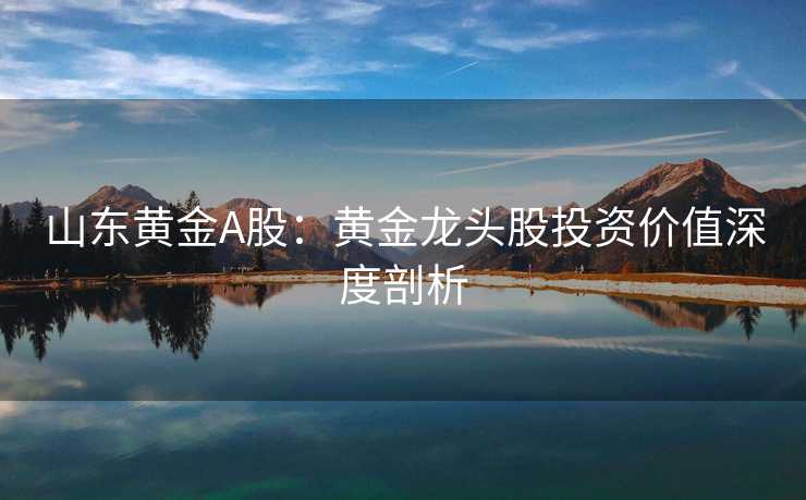 山东黄金A股：黄金龙头股投资价值深度剖析