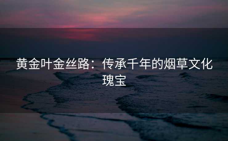 黄金叶金丝路：传承千年的烟草文化瑰宝