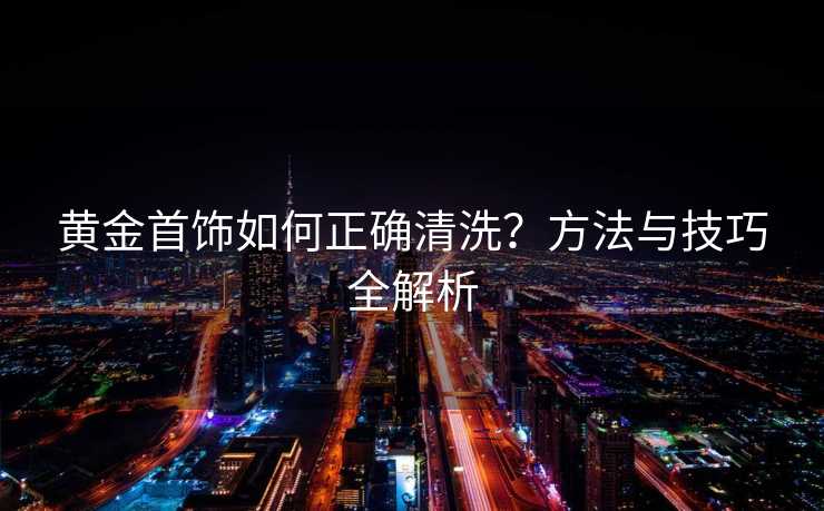 黄金首饰如何正确清洗？方法与技巧全解析