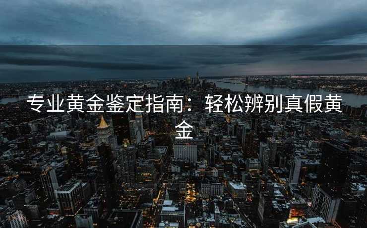 专业黄金鉴定指南：轻松辨别真假黄金
