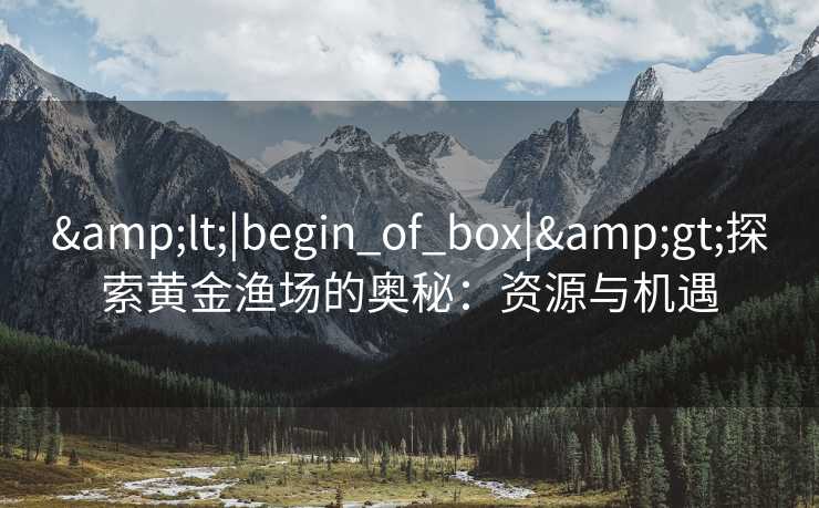 &lt;|begin_of_box|&gt;探索黄金渔场的奥秘：资源与机遇