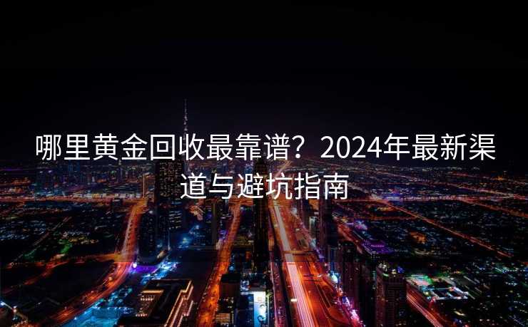 哪里黄金回收最靠谱？2024年最新渠道与避坑指南