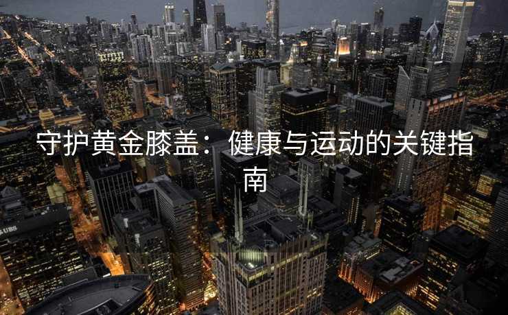 守护黄金膝盖：健康与运动的关键指南