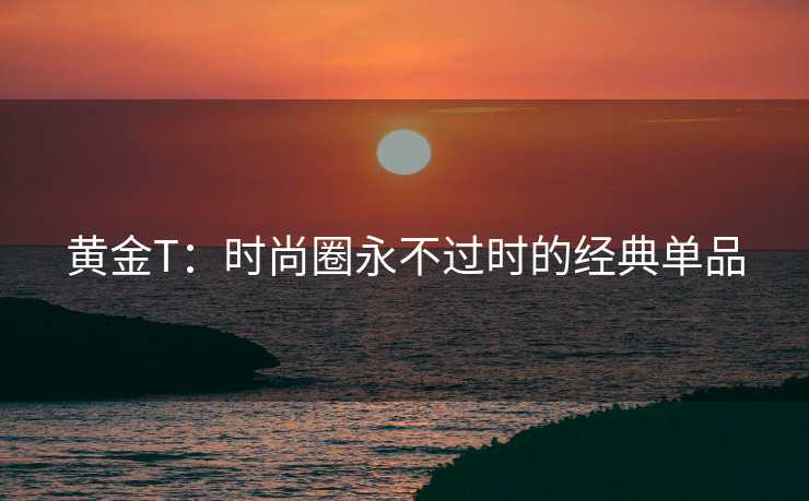 黄金T：时尚圈永不过时的经典单品