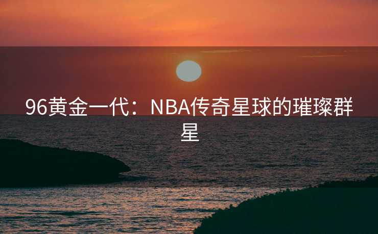96黄金一代：NBA传奇星球的璀璨群星