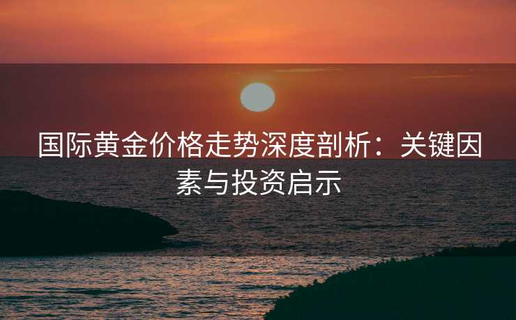 国际黄金价格走势深度剖析：关键因素与投资启示