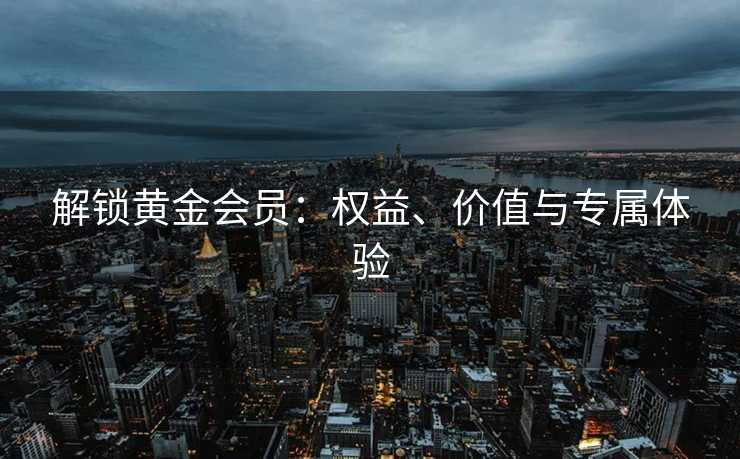 解锁黄金会员：权益、价值与专属体验
