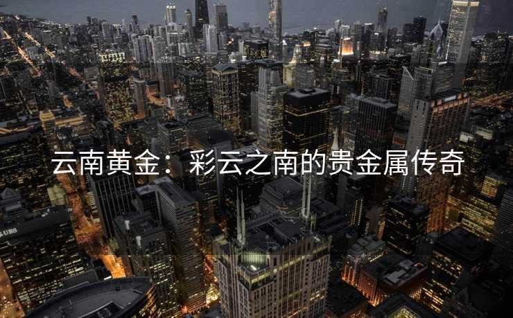 云南黄金：彩云之南的贵金属传奇