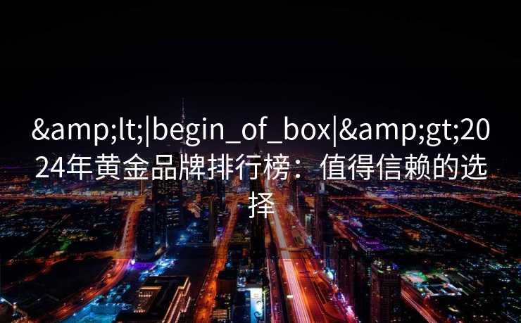 &lt;|begin_of_box|&gt;2024年黄金品牌排行榜：值得信赖的选择