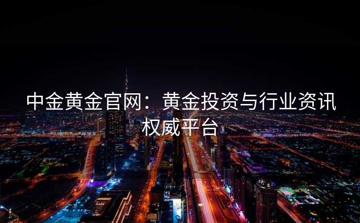 中金黄金官网：黄金投资与行业资讯权威平台