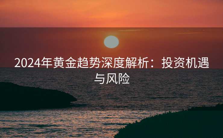2024年黄金趋势深度解析：投资机遇与风险