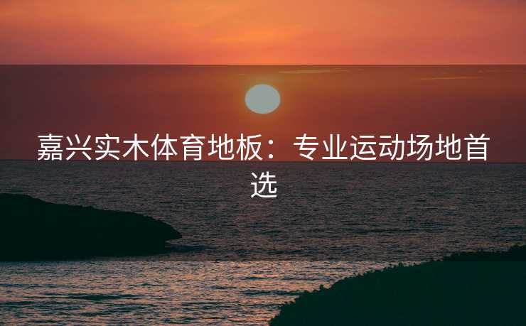 嘉兴实木体育地板：专业运动场地首选