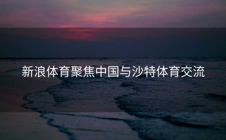 新浪体育聚焦中国与沙特体育交流