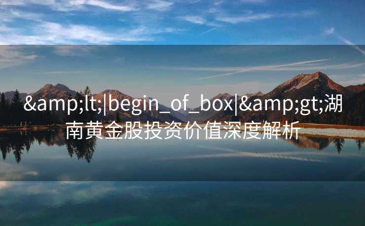 &lt;|begin_of_box|&gt;湖南黄金股投资价值深度解析