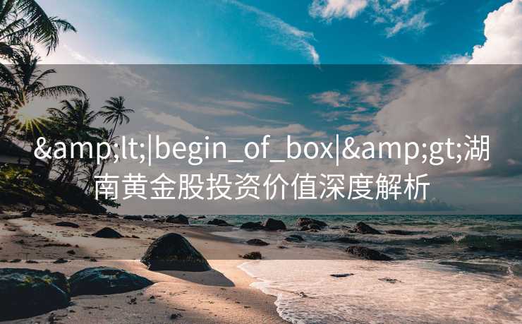 &lt;|begin_of_box|&gt;湖南黄金股投资价值深度解析