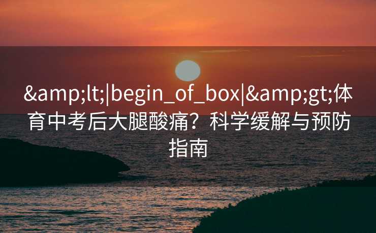 &lt;|begin_of_box|&gt;体育中考后大腿酸痛？科学缓解与预防指南