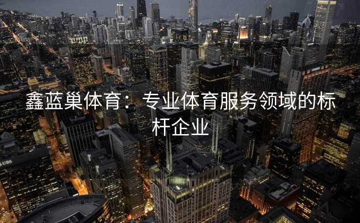 鑫蓝巢体育：专业体育服务领域的标杆企业