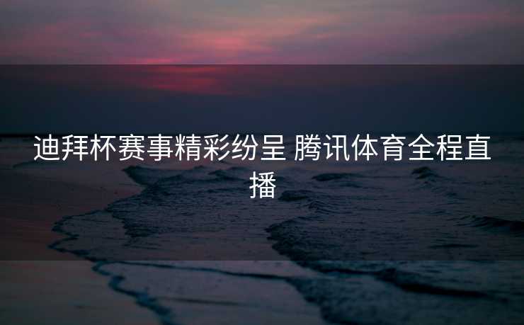 迪拜杯赛事精彩纷呈 腾讯体育全程直播