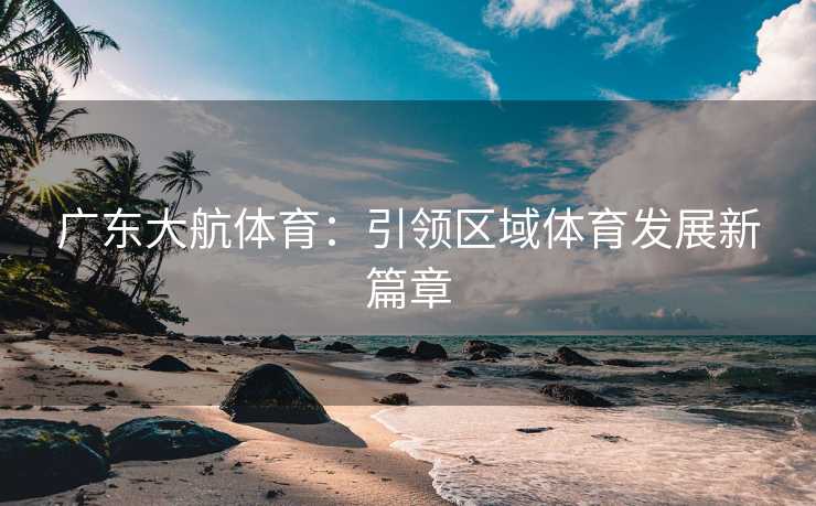 广东大航体育：引领区域体育发展新篇章