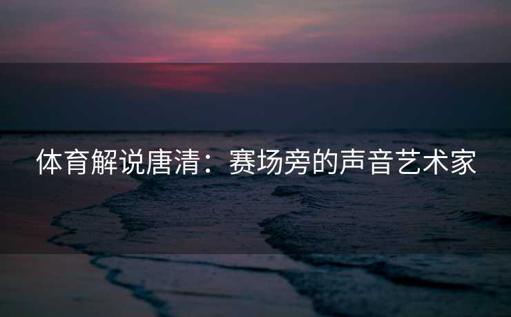 体育解说唐清：赛场旁的声音艺术家